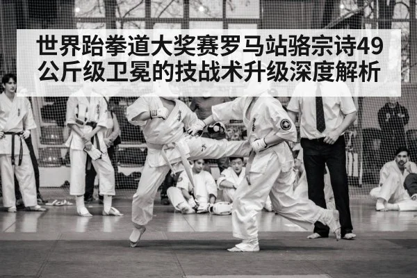 世界跆拳道大奖赛罗马站骆宗诗49公斤级卫冕的技战术升级深度解析