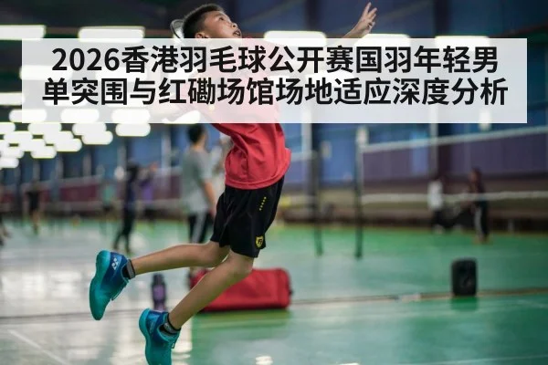 2026香港羽毛球公开赛国羽年轻男单突围与红磡场馆场地适应深度分析