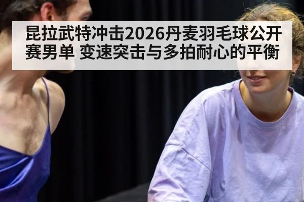 昆拉武特冲击2026丹麦羽毛球公开赛男单 变速突击与多拍耐心的平衡